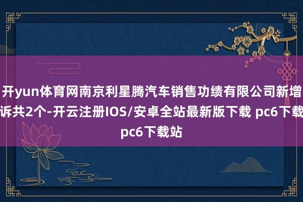 开yun体育网南京利星腾汽车销售功绩有限公司新增投诉共2个-开云注册IOS/安卓全站最新版下载 pc6下载站