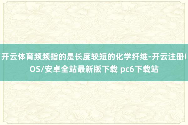 开云体育频频指的是长度较短的化学纤维-开云注册IOS/安卓全站最新版下载 pc6下载站