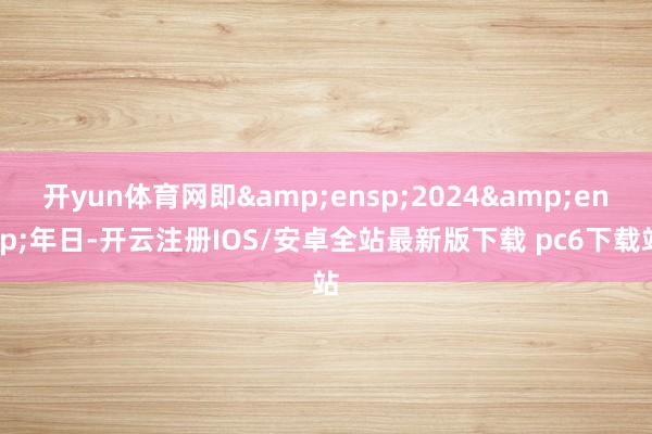 开yun体育网即 2024 年日-开云注册IOS/安卓全站最新版下载 pc6下载站