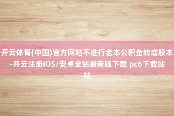 开云体育(中国)官方网站不进行老本公积金转增股本-开云注册IOS/安卓全站最新版下载 pc6下载站