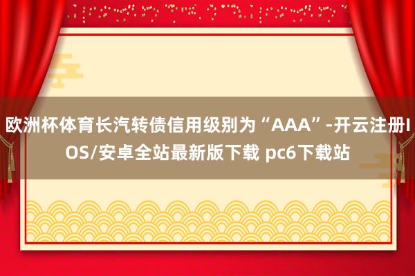 欧洲杯体育长汽转债信用级别为“AAA”-开云注册IOS/安卓全站最新版下载 pc6下载站