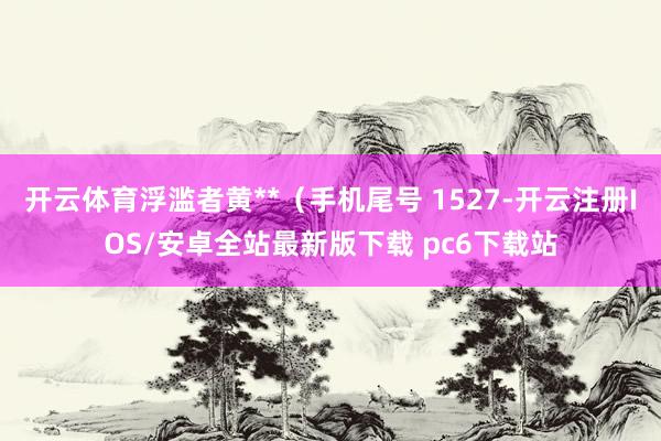 开云体育浮滥者黄**（手机尾号 1527-开云注册IOS/安卓全站最新版下载 pc6下载站