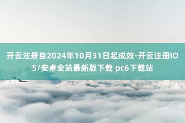 开云注册自2024年10月31日起成效-开云注册IOS/安卓全站最新版下载 pc6下载站