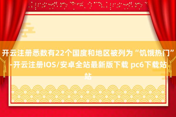 开云注册悉数有22个国度和地区被列为“饥饿热门”-开云注册IOS/安卓全站最新版下载 pc6下载站