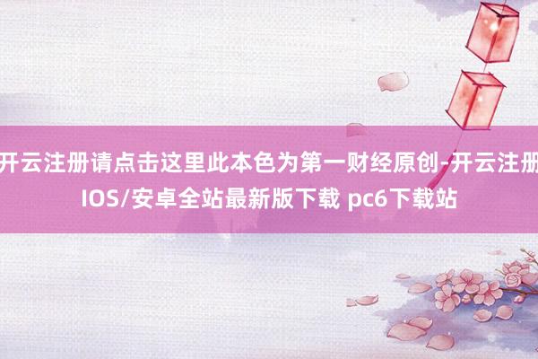 开云注册请点击这里此本色为第一财经原创-开云注册IOS/安卓全站最新版下载 pc6下载站