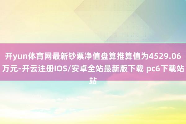 开yun体育网最新钞票净值盘算推算值为4529.06万元-开云注册IOS/安卓全站最新版下载 pc6下载站