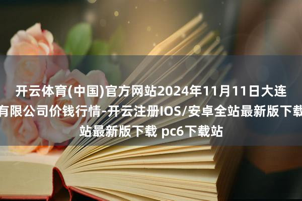 开云体育(中国)官方网站2024年11月11日大连双兴商品城有限公司价钱行情-开云注册IOS/安卓全站最新版下载 pc6下载站