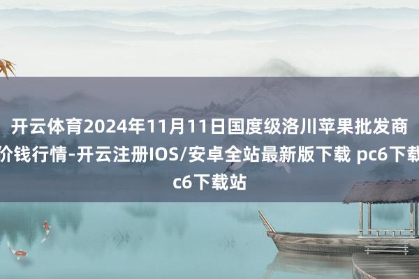 开云体育2024年11月11日国度级洛川苹果批发商场价钱行情-开云注册IOS/安卓全站最新版下载 pc6下载站
