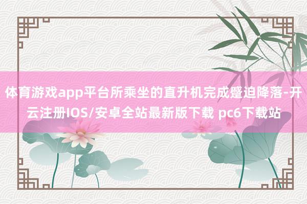 体育游戏app平台所乘坐的直升机完成蹙迫降落-开云注册IOS/安卓全站最新版下载 pc6下载站