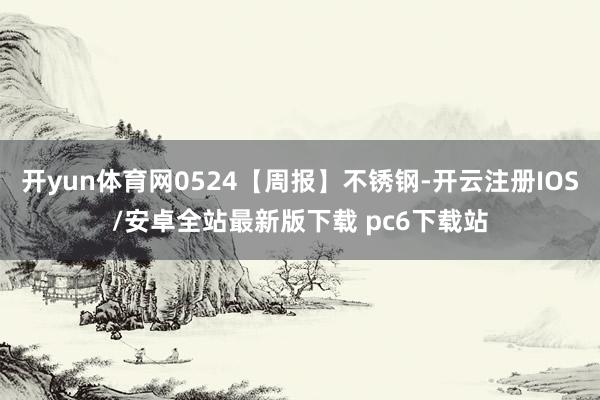 开yun体育网0524【周报】不锈钢-开云注册IOS/安卓全站最新版下载 pc6下载站