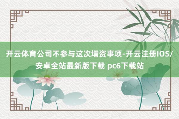 开云体育公司不参与这次增资事项-开云注册IOS/安卓全站最新版下载 pc6下载站