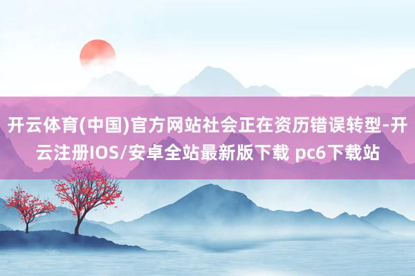 开云体育(中国)官方网站社会正在资历错误转型-开云注册IOS/安卓全站最新版下载 pc6下载站