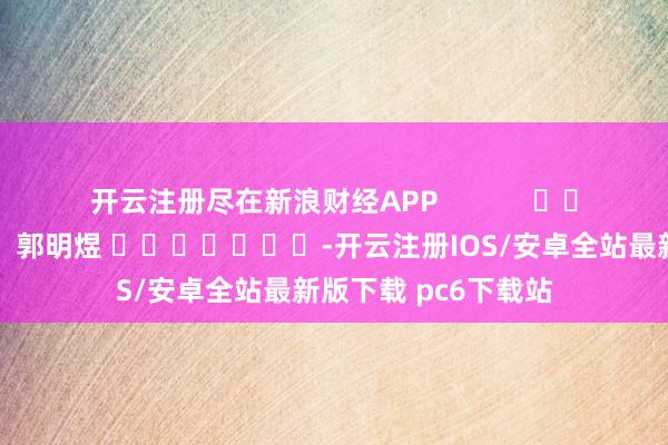 开云注册尽在新浪财经APP 牵累裁剪:郭明煜 -开云注册IOS/安卓全站最新版下载 pc6下载站