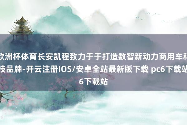 欧洲杯体育长安凯程致力于于打造数智新动力商用车科技品牌-开云注册IOS/安卓全站最新版下载 pc6下载站