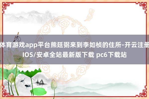 体育游戏app平台熊廷弼来到李如桢的住所-开云注册IOS/安卓全站最新版下载 pc6下载站