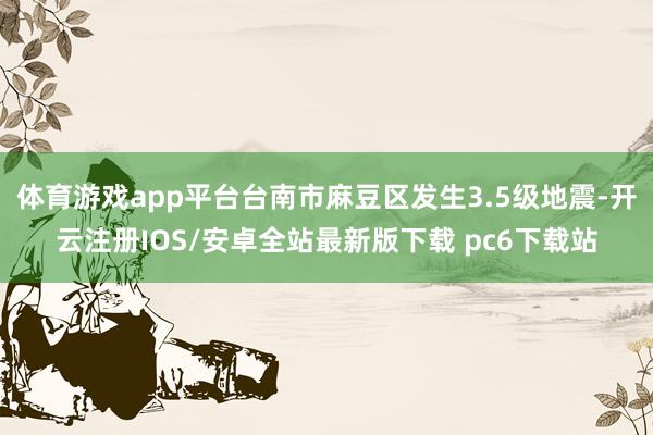 体育游戏app平台台南市麻豆区发生3.5级地震-开云注册IOS/安卓全站最新版下载 pc6下载站