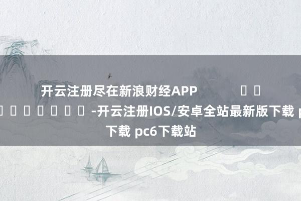 开云注册尽在新浪财经APP -开云注册IOS/安卓全站最新版下载 pc6下载站