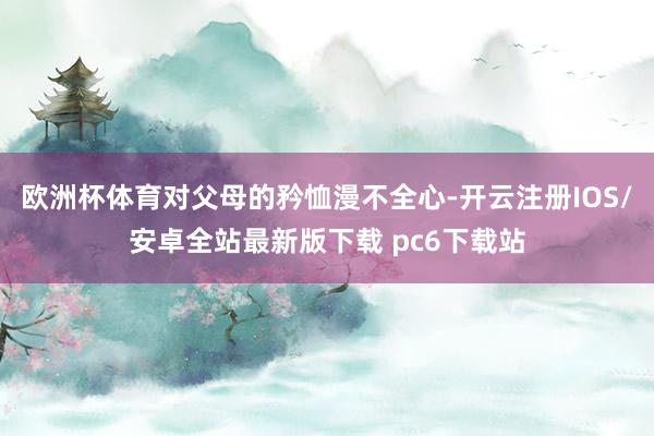 欧洲杯体育对父母的矜恤漫不全心-开云注册IOS/安卓全站最新版下载 pc6下载站