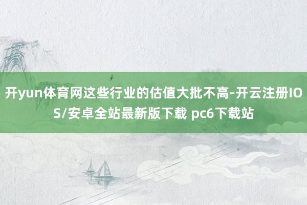 开yun体育网这些行业的估值大批不高-开云注册IOS/安卓全站最新版下载 pc6下载站