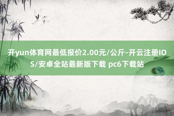 开yun体育网最低报价2.00元/公斤-开云注册IOS/安卓全站最新版下载 pc6下载站