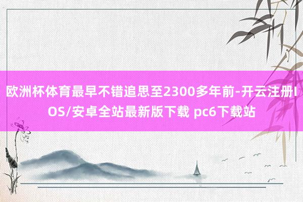 欧洲杯体育最早不错追思至2300多年前-开云注册IOS/安卓全站最新版下载 pc6下载站