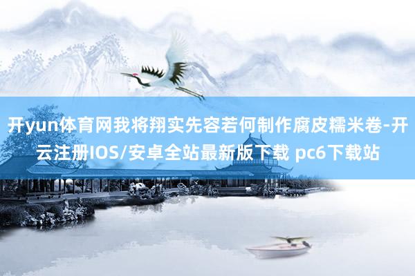 开yun体育网我将翔实先容若何制作腐皮糯米卷-开云注册IOS/安卓全站最新版下载 pc6下载站