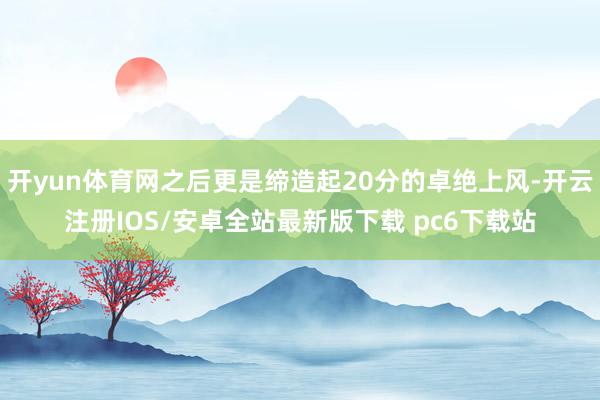 开yun体育网之后更是缔造起20分的卓绝上风-开云注册IOS/安卓全站最新版下载 pc6下载站
