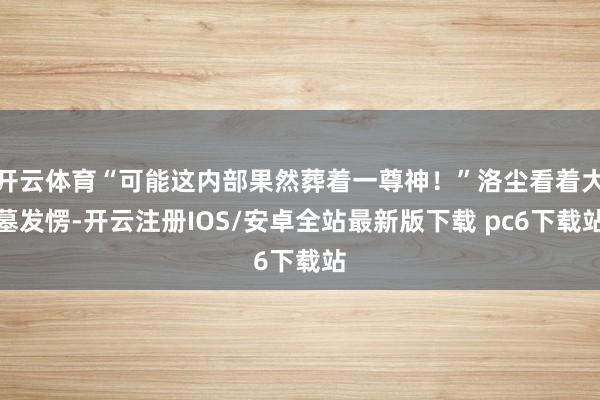 开云体育“可能这内部果然葬着一尊神!”洛尘看着大墓发愣-开云注册IOS/安卓全站最新版下载 pc6下载站