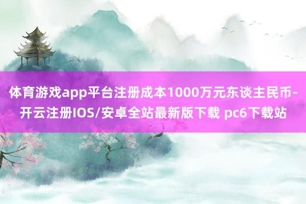 体育游戏app平台注册成本1000万元东谈主民币-开云注册IOS/安卓全站最新版下载 pc6下载站