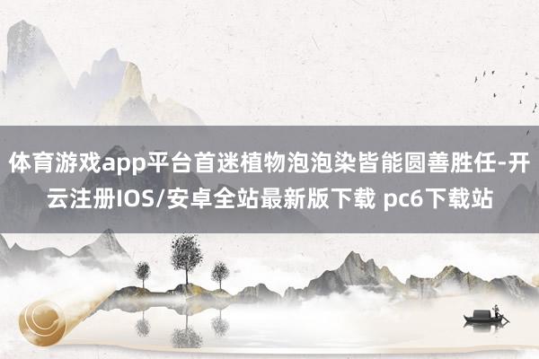 体育游戏app平台首迷植物泡泡染皆能圆善胜任-开云注册IOS/安卓全站最新版下载 pc6下载站