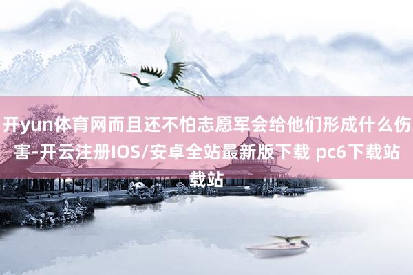 开yun体育网而且还不怕志愿军会给他们形成什么伤害-开云注册IOS/安卓全站最新版下载 pc6下载站