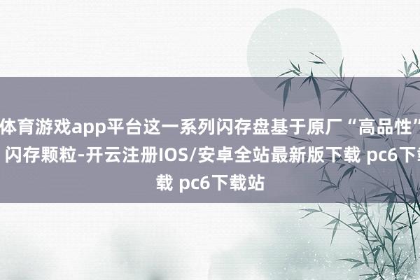 体育游戏app平台这一系列闪存盘基于原厂“高品性”TLC 闪存颗粒-开云注册IOS/安卓全站最新版下载 pc6下载站