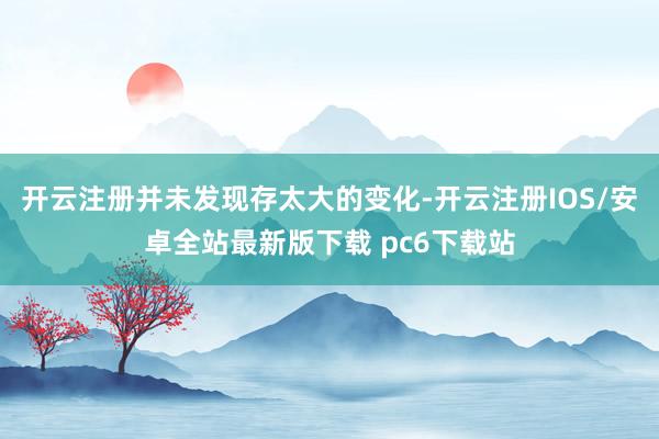 开云注册并未发现存太大的变化-开云注册IOS/安卓全站最新版下载 pc6下载站