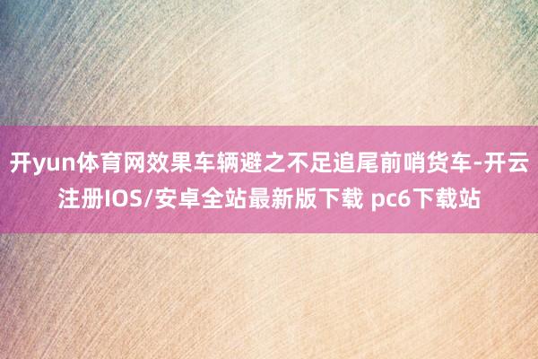 开yun体育网效果车辆避之不足追尾前哨货车-开云注册IOS/安卓全站最新版下载 pc6下载站