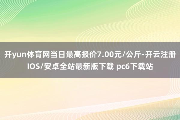 开yun体育网当日最高报价7.00元/公斤-开云注册IOS/安卓全站最新版下载 pc6下载站