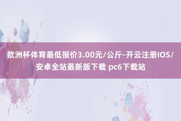欧洲杯体育最低报价3.00元/公斤-开云注册IOS/安卓全站最新版下载 pc6下载站