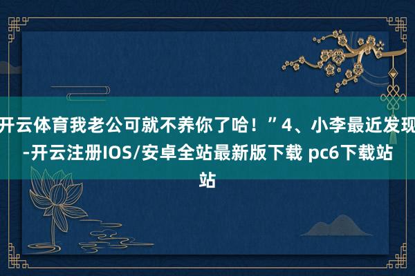 开云体育我老公可就不养你了哈!”4、小李最近发现-开云注册IOS/安卓全站最新版下载 pc6下载站