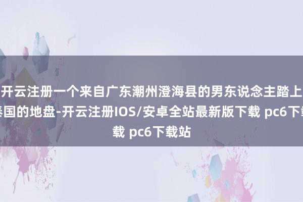 开云注册一个来自广东潮州澄海县的男东说念主踏上了泰国的地盘-开云注册IOS/安卓全站最新版下载 pc6下载站
