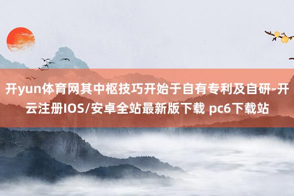 开yun体育网其中枢技巧开始于自有专利及自研-开云注册IOS/安卓全站最新版下载 pc6下载站