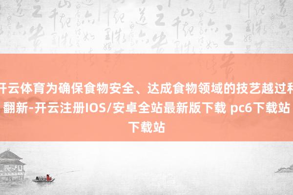 开云体育为确保食物安全、达成食物领域的技艺越过和翻新-开云注册IOS/安卓全站最新版下载 pc6下载站