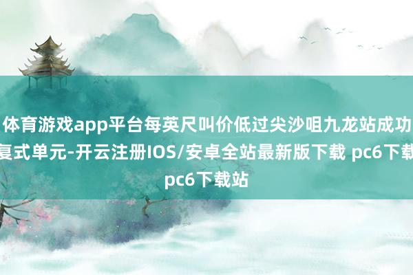 体育游戏app平台每英尺叫价低过尖沙咀九龙站成功门复式单元-开云注册IOS/安卓全站最新版下载 pc6下载站