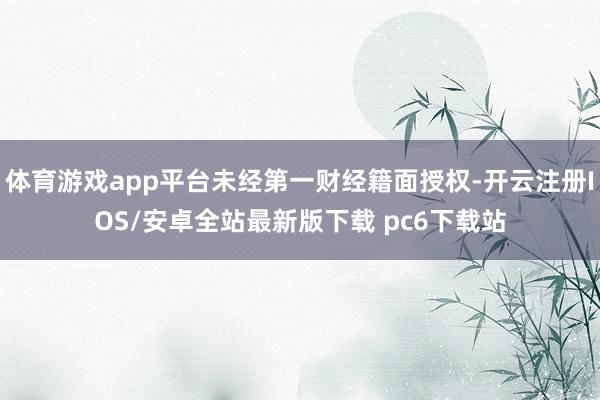 体育游戏app平台未经第一财经籍面授权-开云注册IOS/安卓全站最新版下载 pc6下载站