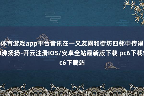 体育游戏app平台音讯在一又友圈和街坊四邻中传得沸沸扬扬-开云注册IOS/安卓全站最新版下载 pc6下载站