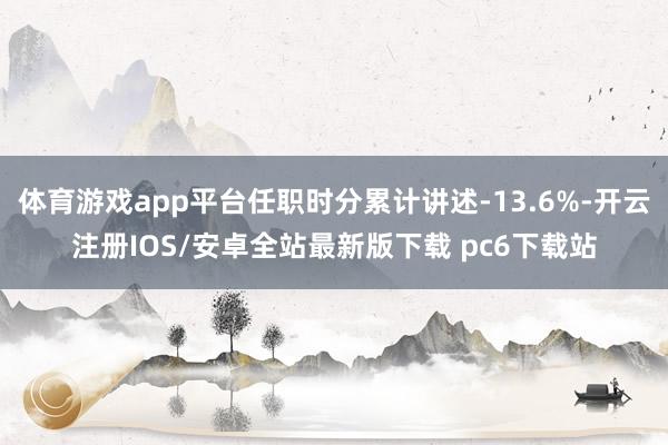体育游戏app平台任职时分累计讲述-13.6%-开云注册IOS/安卓全站最新版下载 pc6下载站
