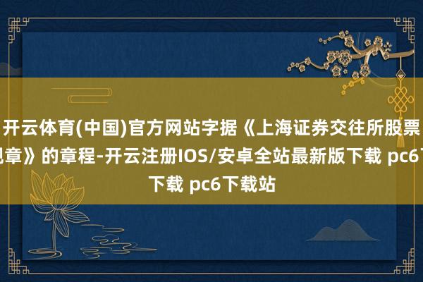 开云体育(中国)官方网站字据《上海证券交往所股票上市规章》的章程-开云注册IOS/安卓全站最新版下载 pc6下载站