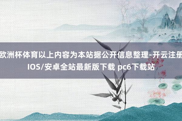 欧洲杯体育以上内容为本站据公开信息整理-开云注册IOS/安卓全站最新版下载 pc6下载站