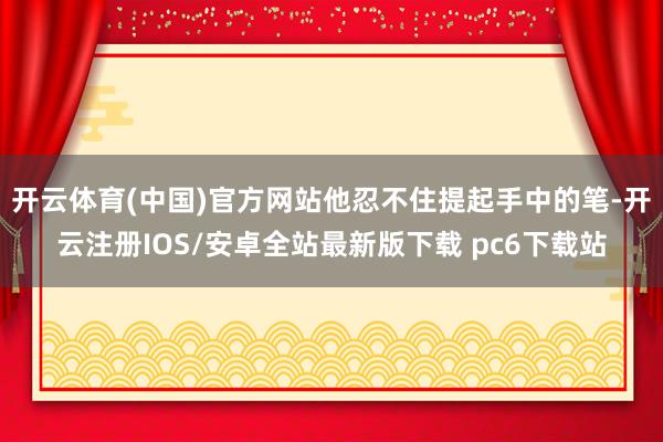开云体育(中国)官方网站他忍不住提起手中的笔-开云注册IOS/安卓全站最新版下载 pc6下载站