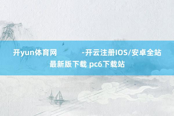 开yun体育网 -开云注册IOS/安卓全站最新版下载 pc6下载站