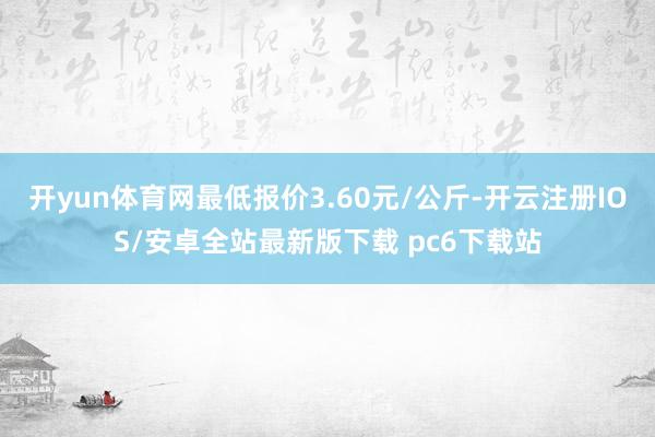 开yun体育网最低报价3.60元/公斤-开云注册IOS/安卓全站最新版下载 pc6下载站