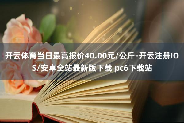 开云体育当日最高报价40.00元/公斤-开云注册IOS/安卓全站最新版下载 pc6下载站